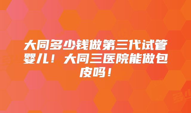 大同多少钱做第三代试管婴儿！大同三医院能做包皮吗！