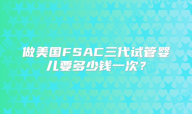 做美国FSAC三代试管婴儿要多少钱一次？