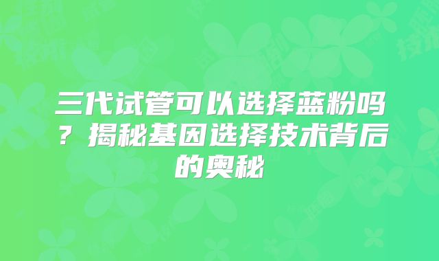 三代试管可以选择蓝粉吗？揭秘基因选择技术背后的奥秘