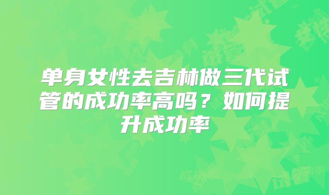 单身女性去吉林做三代试管的成功率高吗？如何提升成功率