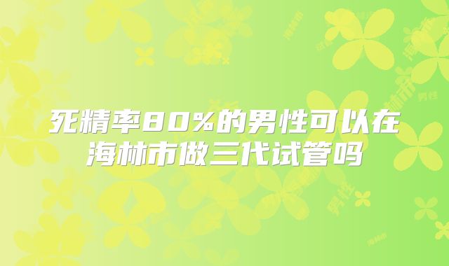 死精率80%的男性可以在海林市做三代试管吗