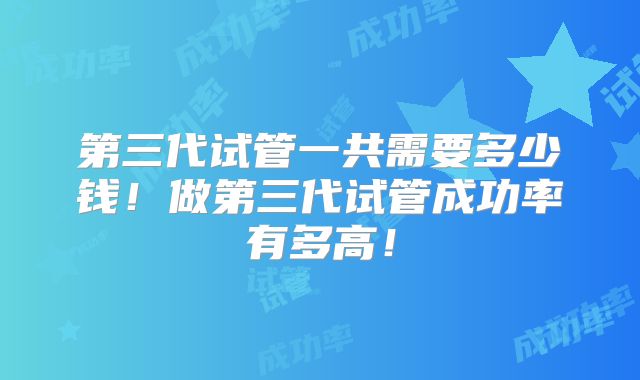 第三代试管一共需要多少钱!做第三代试管成功率有多高!