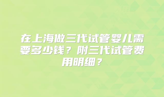 在上海做三代试管婴儿需要多少钱？附三代试管费用明细？