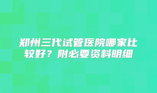 郑州三代试管医院哪家比较好？附必要资料明细