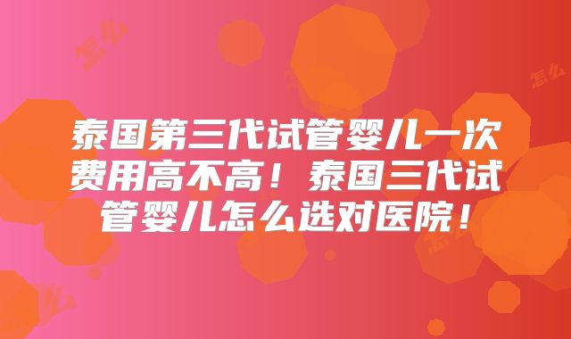 泰国第三代试管婴儿一次费用高不高！泰国三代试管婴儿怎么选对医院！