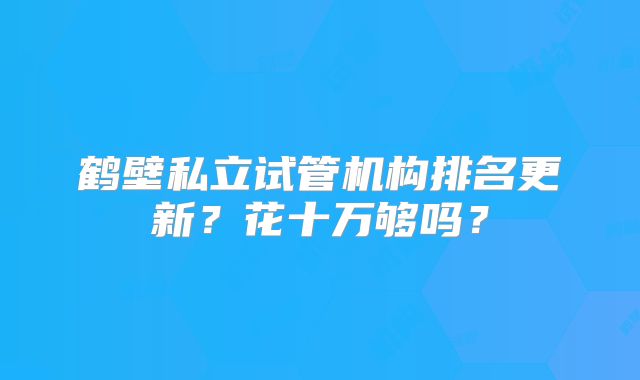 鹤壁私立试管机构排名更新?花十万够吗?
