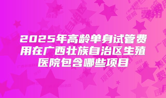 2025年高龄单身试管费用在广西壮族自治区生殖医院包含哪些项目