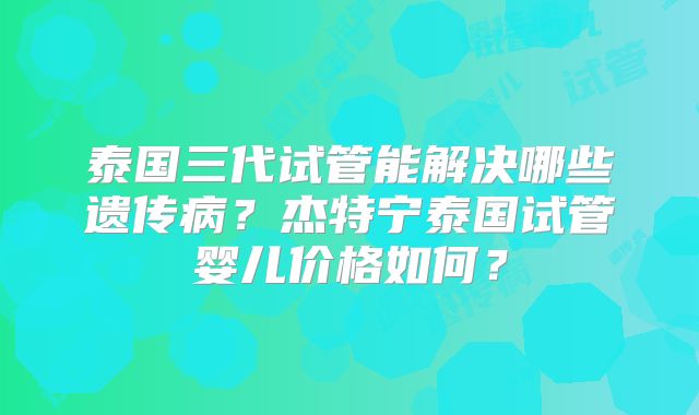 泰国三代试管能解决哪些遗传病？杰特宁泰国试管婴儿价格如何？