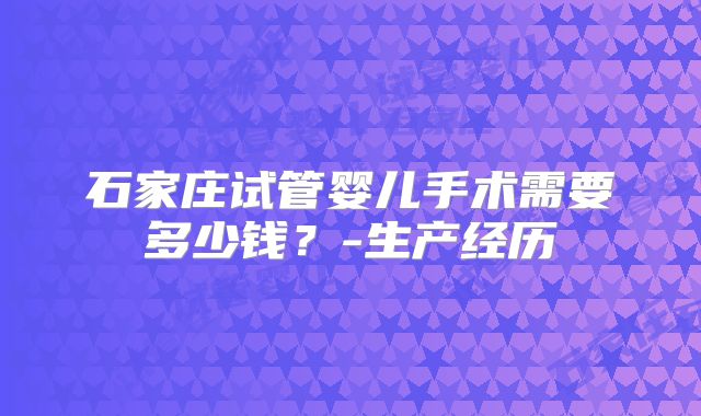 石家庄试管婴儿手术需要多少钱?-生产经历