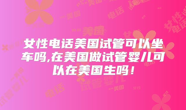 女性电话美国试管可以坐车吗,在美国做试管婴儿可以在美国生吗！
