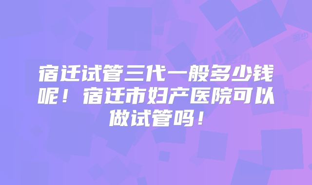 宿迁试管三代一般多少钱呢！宿迁市妇产医院可以做试管吗！