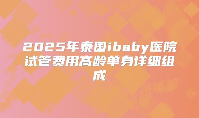 2025年泰国ibaby医院试管费用高龄单身详细组成