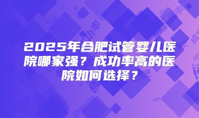 2025年合肥试管婴儿医院哪家强？成功率高的医院如何选择？
