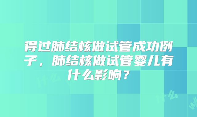 得过肺结核做试管成功例子，肺结核做试管婴儿有什么影响？