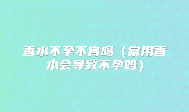 香水不孕不育吗（常用香水会导致不孕吗）