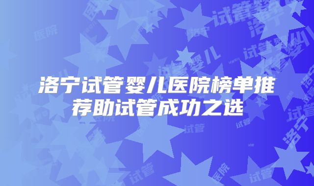 洛宁试管婴儿医院榜单推荐助试管成功之选