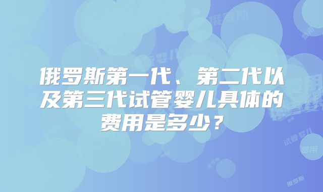 俄罗斯第一代、第二代以及第三代试管婴儿具体的费用是多少？