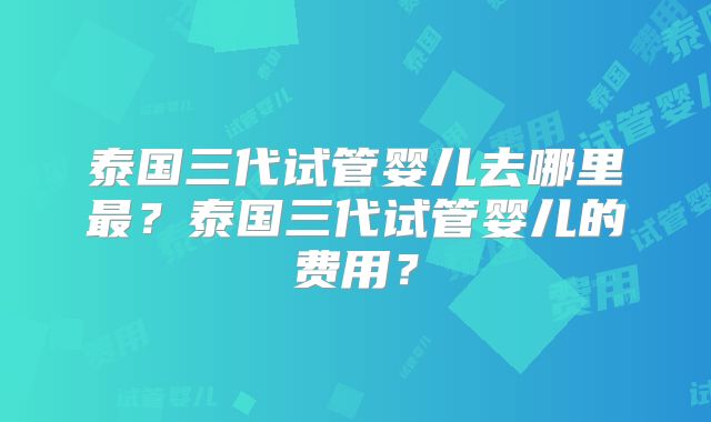 泰国三代试管婴儿去哪里最？泰国三代试管婴儿的费用？