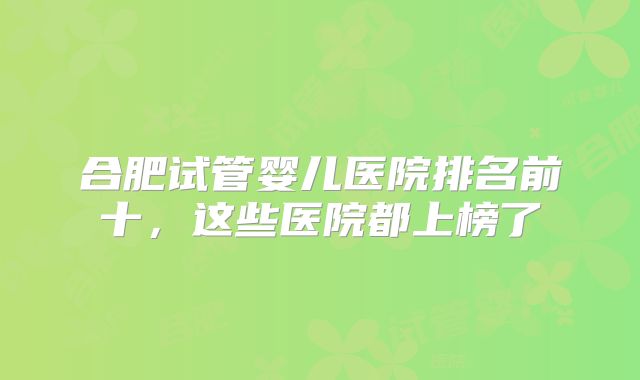 合肥试管婴儿医院排名前十，这些医院都上榜了