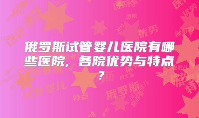俄罗斯试管婴儿医院有哪些医院, 各院优势与特点？
