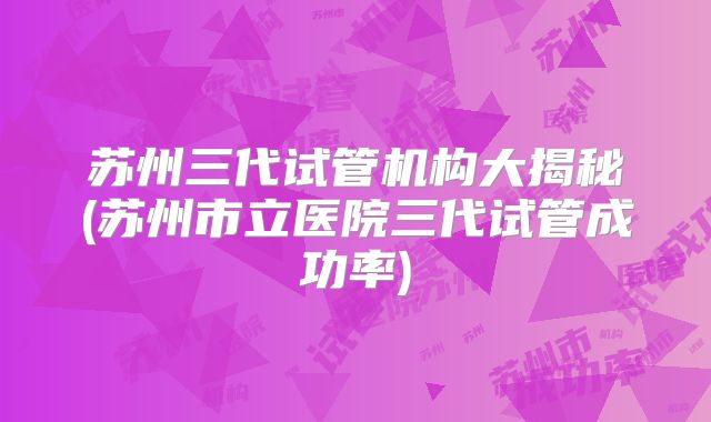 苏州三代试管机构大揭秘(苏州市立医院三代试管成功率)