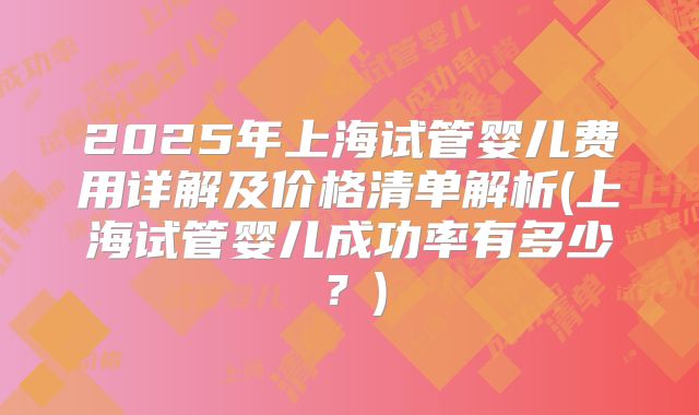 2025年上海试管婴儿费用详解及价格清单解析(上海试管婴儿成功率有多少?)