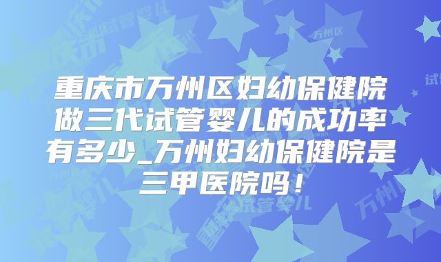 重庆市万州区妇幼保健院做三代试管婴儿的成功率有多少_万州妇幼保健院是三甲医院吗！