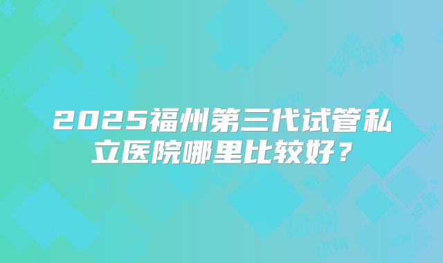 2025福州第三代试管私立医院哪里比较好？