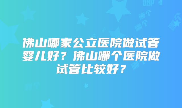 佛山哪家公立医院做试管婴儿好？佛山哪个医院做试管比较好？