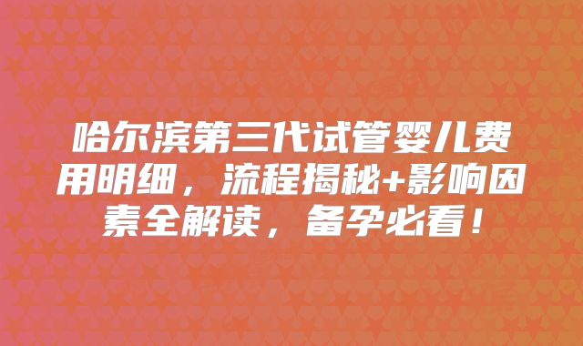 哈尔滨第三代试管婴儿费用明细,流程揭秘+影响因素全解读,备孕必看!