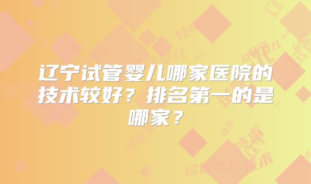 辽宁试管婴儿哪家医院的技术较好?排名第一的是哪家?