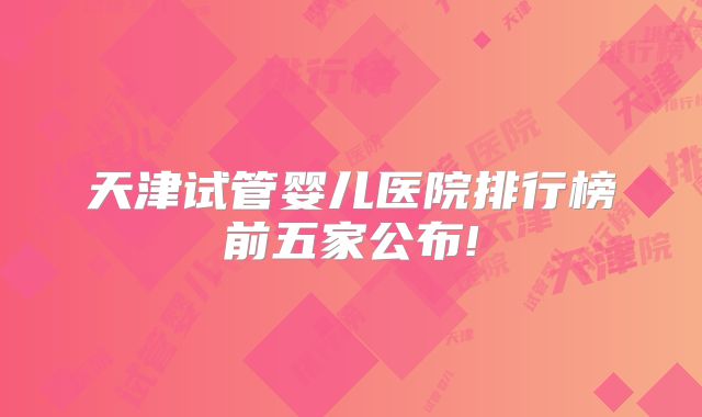 天津试管婴儿医院排行榜前五家公布!