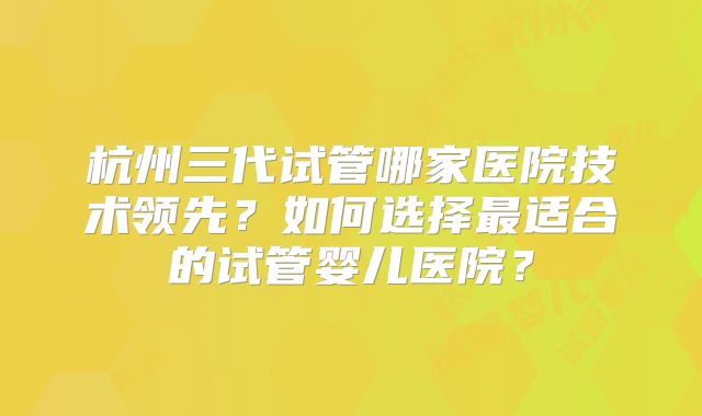 杭州三代试管哪家医院技术领先？如何选择最适合的试管婴儿医院？