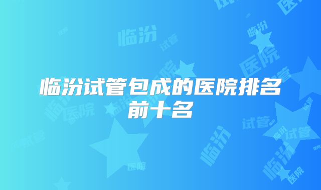 临汾试管包成的医院排名前十名