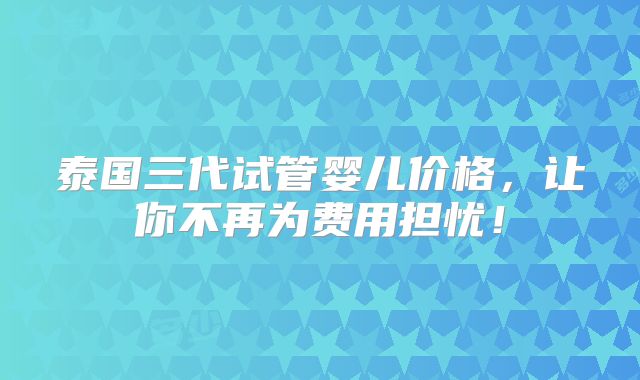泰国三代试管婴儿价格,让你不再为费用担忧!