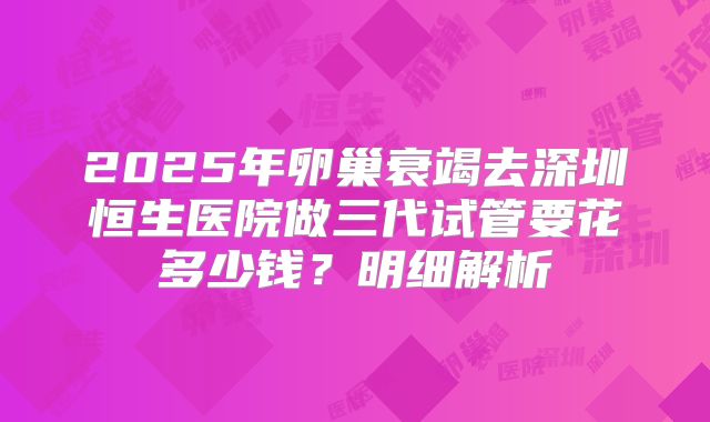 2025年卵巢衰竭去深圳恒生医院做三代试管要花多少钱？明细解析