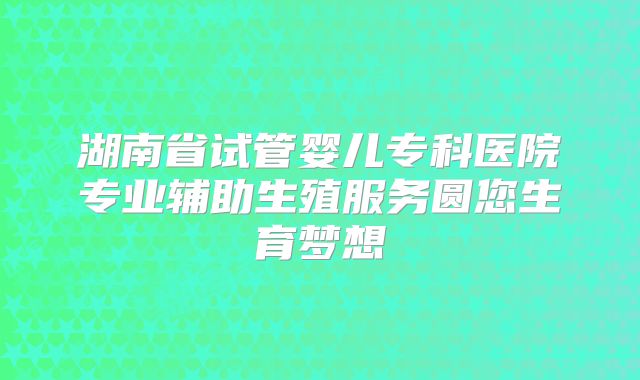 湖南省试管婴儿专科医院专业辅助生殖服务圆您生育梦想