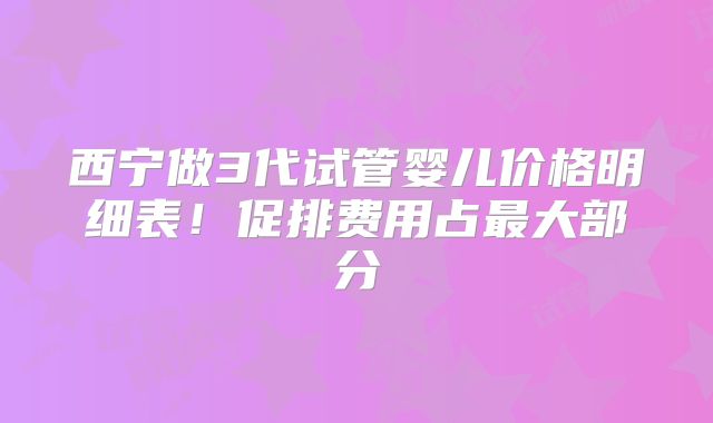 西宁做3代试管婴儿价格明细表！促排费用占最大部分
