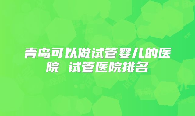 青岛可以做试管婴儿的医院 试管医院排名