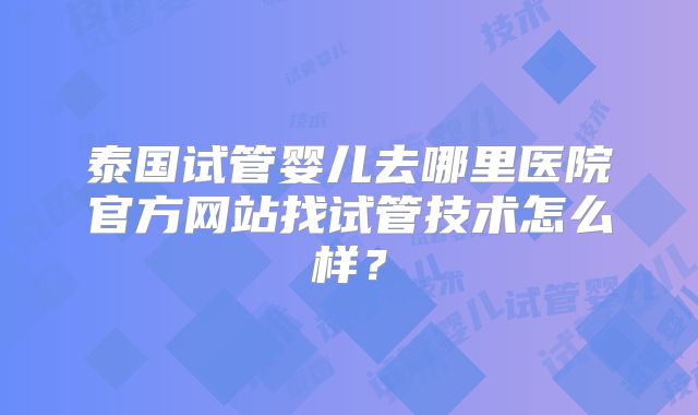 泰国试管婴儿去哪里医院官方网站找试管技术怎么样？