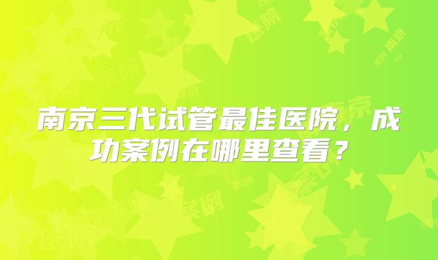 南京三代试管最佳医院，成功案例在哪里查看？