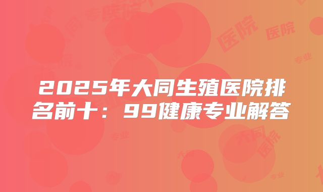 2025年大同生殖医院排名前十：99健康专业解答