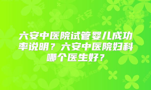 六安中医院试管婴儿成功率说明？六安中医院妇科哪个医生好？