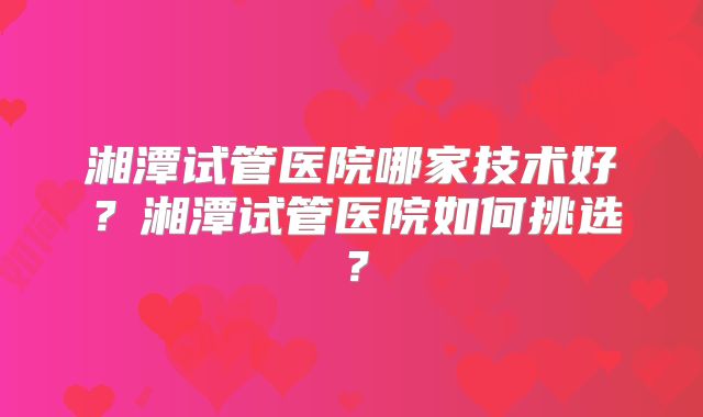 湘潭试管医院哪家技术好?湘潭试管医院如何挑选?