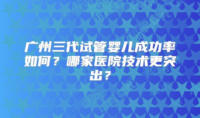 广州三代试管婴儿成功率如何？哪家医院技术更突出？
