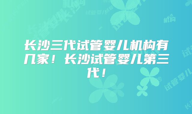 长沙三代试管婴儿机构有几家！长沙试管婴儿第三代！