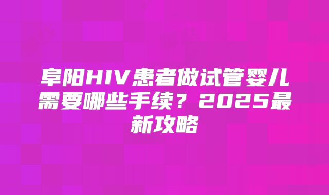 阜阳HIV患者做试管婴儿需要哪些手续？2025最新攻略