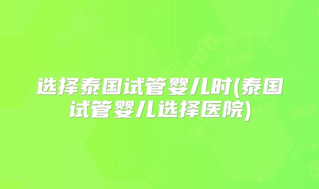 选择泰国试管婴儿时(泰国试管婴儿选择医院)