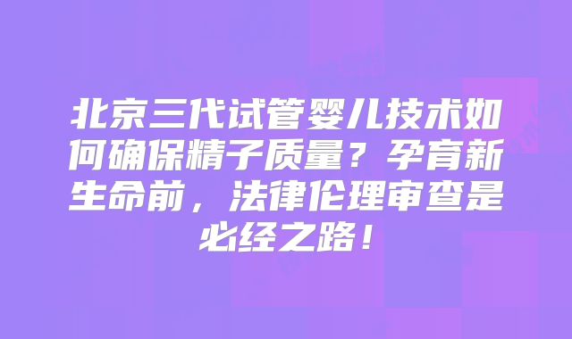 北京三代试管婴儿技术如何确保精子质量？孕育新生命前，法律伦理审查是必经之路！