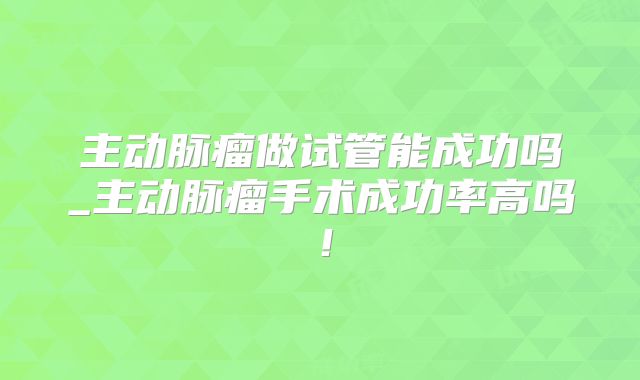 主动脉瘤做试管能成功吗_主动脉瘤手术成功率高吗！